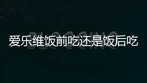 爱乐维饭前吃还是饭后吃比较好？