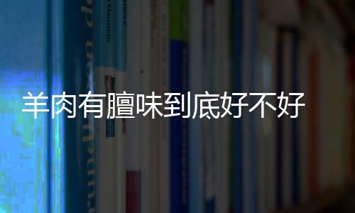 羊肉有膻味到底好不好 烹煮时加一些辅料对去除腥味效果好