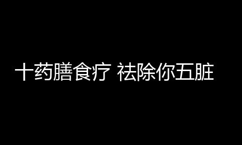 十药膳食疗 祛除你五脏六腑的垃圾