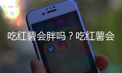 吃红薯会胖吗？吃红薯会不会发胖