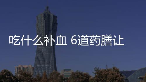 吃什么补血 6道药膳让你远离贫血