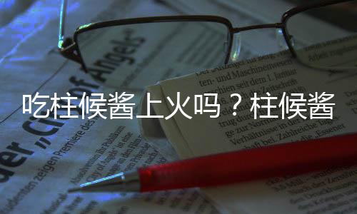 吃柱候酱上火吗？柱候酱的营养价值有哪些