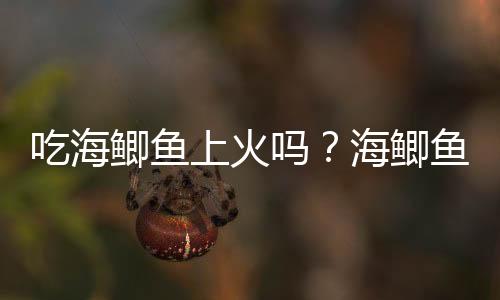 吃海鲫鱼上火吗？海鲫鱼的营养价值有哪些