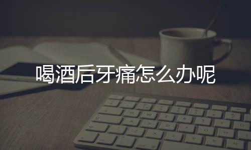 喝酒后牙痛怎么办呢