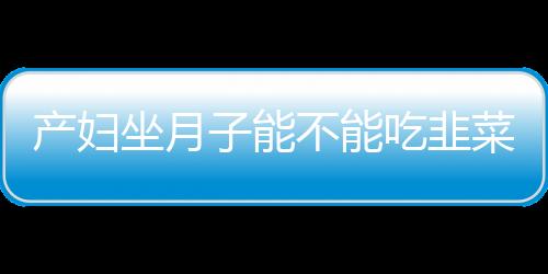 产妇坐月子能不能吃韭菜？坐月子能吃韭菜吗