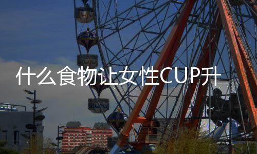 什么食物让女性CUP升级