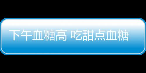 下午血糖高 吃甜点血糖需注意！