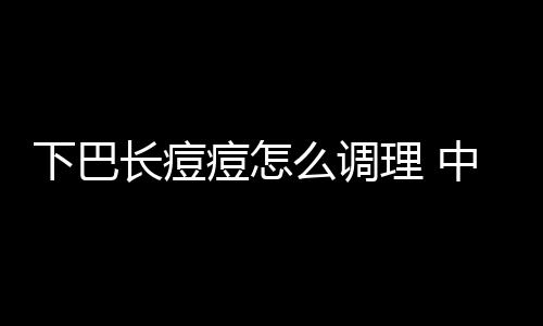 下巴长痘痘怎么调理 中医祛痘小妙招