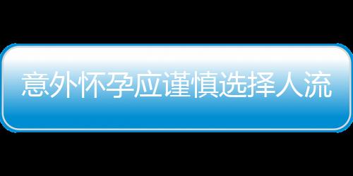 意外怀孕应谨慎选择人流手术 以免后患无穷