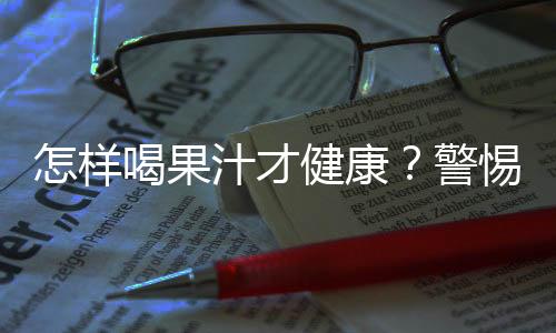 怎样喝果汁才健康？警惕喝果汁的四大误区