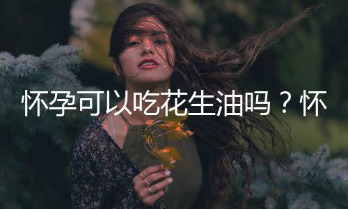 怀孕可以吃花生油吗？怀孕吃什么比较好