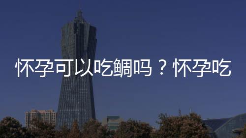 怀孕可以吃鲷吗？怀孕吃什么比较好