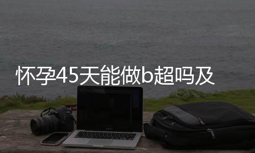 怀孕45天能做b超吗及注意事项