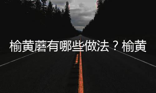 榆黄蘑有哪些做法？榆黄蘑的功效