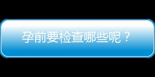 孕前要检查哪些呢？