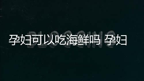 孕妇可以吃海鲜吗 孕妇吃海鲜的注意事项