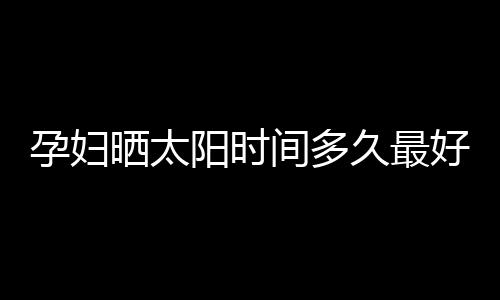 孕妇晒太阳时间多久最好呢？