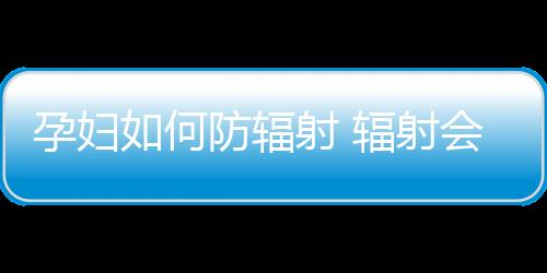 孕妇如何防辐射 辐射会带来的四大危害