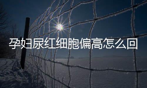 孕妇尿红细胞偏高怎么回事