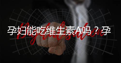 孕妇能吃维生素A吗？孕妇维生素A摄入量