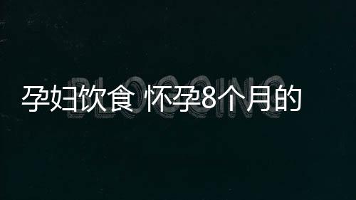 孕妇饮食 怀孕8个月的饮食注意事项