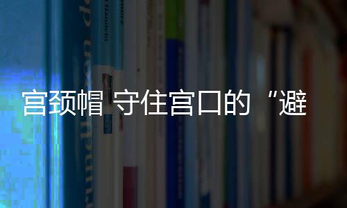 宫颈帽 守住宫口的“避孕门神”