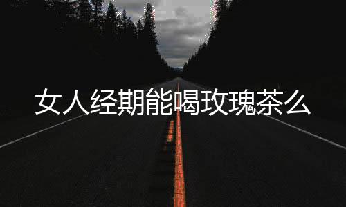 女人经期能喝玫瑰茶么