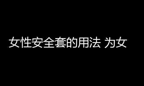 女性安全套的用法 为女性安全保驾