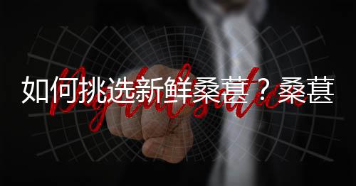 如何挑选新鲜桑葚？桑葚的挑选方法