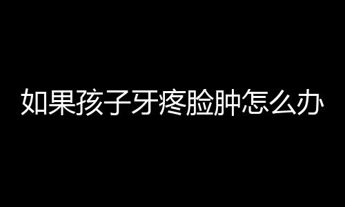 如果孩子牙疼脸肿怎么办？