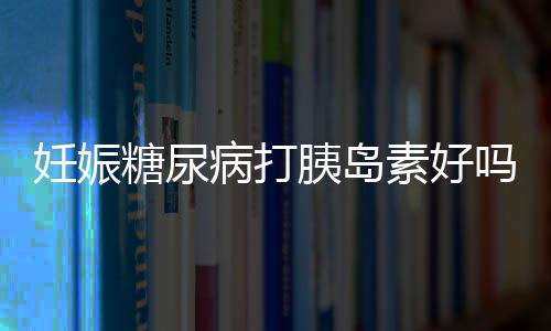 妊娠糖尿病打胰岛素好吗？妊娠糖尿病能否打胰岛素