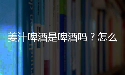 姜汁啤酒是啤酒吗？怎么做姜汁啤酒