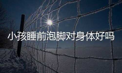 小孩睡前泡脚对身体好吗