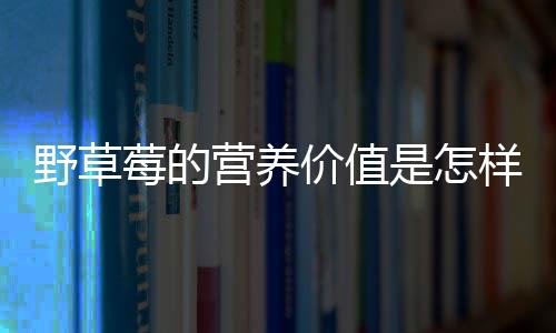 野草莓的营养价值是怎样的