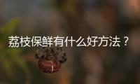 荔枝保鲜有什么好方法？新鲜的荔枝能保存几天