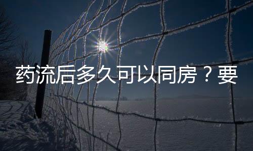 药流后多久可以同房？要注意什么？