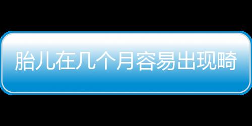 胎儿在几个月容易出现畸形呢？