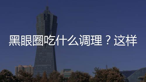 黑眼圈吃什么调理？这样吃你会更白